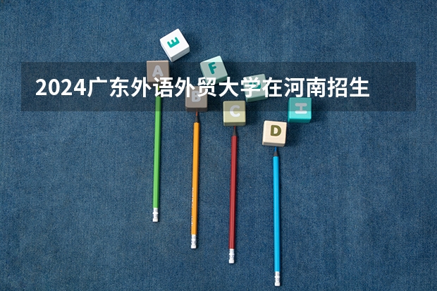 2024广东外语外贸大学在河南招生计划一览表