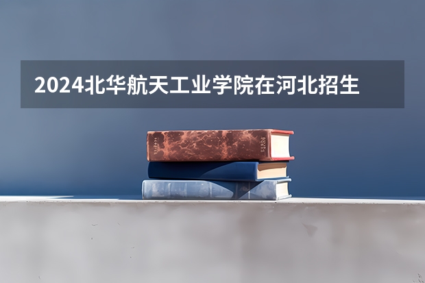 2024北华航天工业学院在河北招生计划一览表