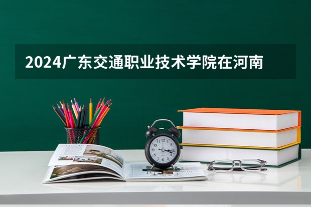 2024广东交通职业技术学院在河南招生计划一览表