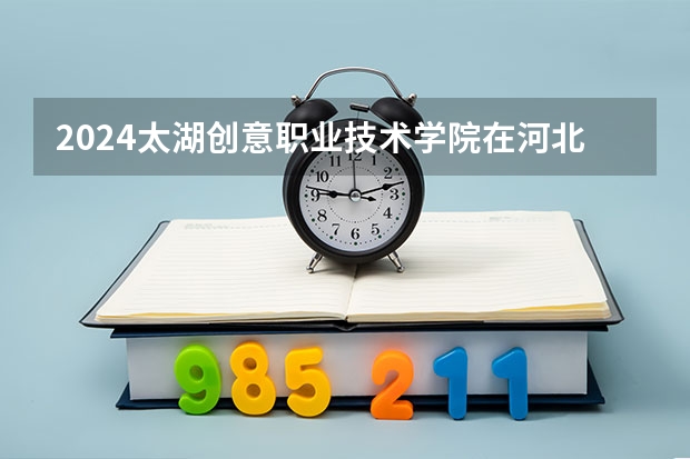 2024太湖创意职业技术学院在河北招生计划一览表