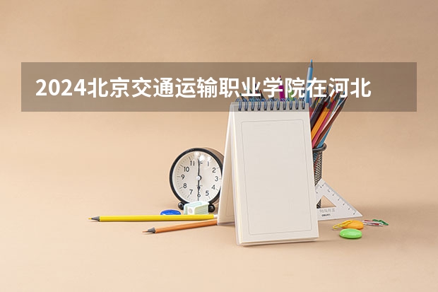 2024北京交通运输职业学院在河北招生计划一览表