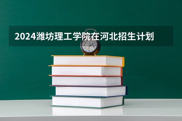 2024潍坊理工学院在河北招生计划一览表