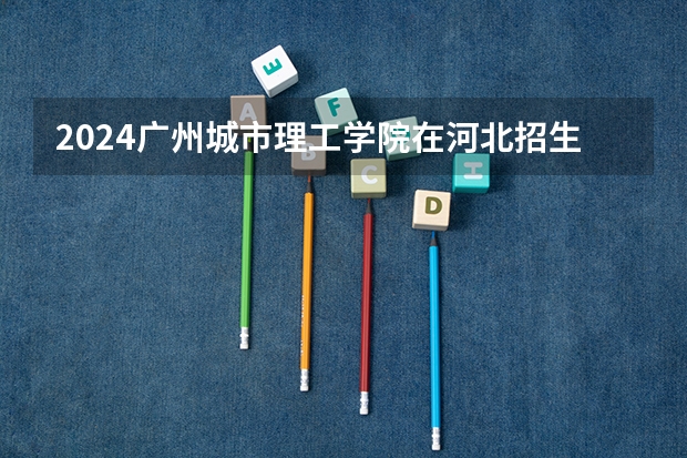 2024广州城市理工学院在河北招生计划一览表