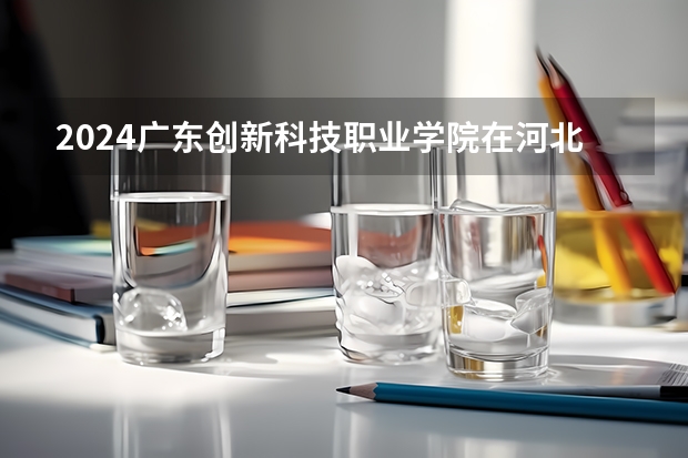 2024广东创新科技职业学院在河北招生计划一览表