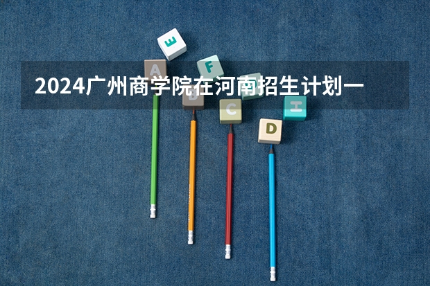 2024广州商学院在河南招生计划一览表