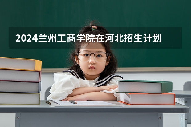 2024兰州工商学院在河北招生计划一览表