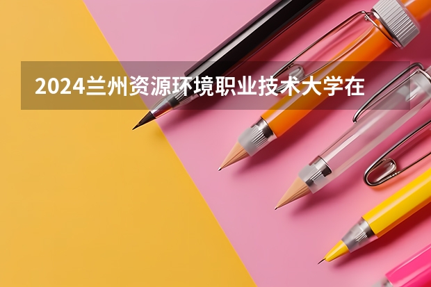 2024兰州资源环境职业技术大学在河北招生计划一览表