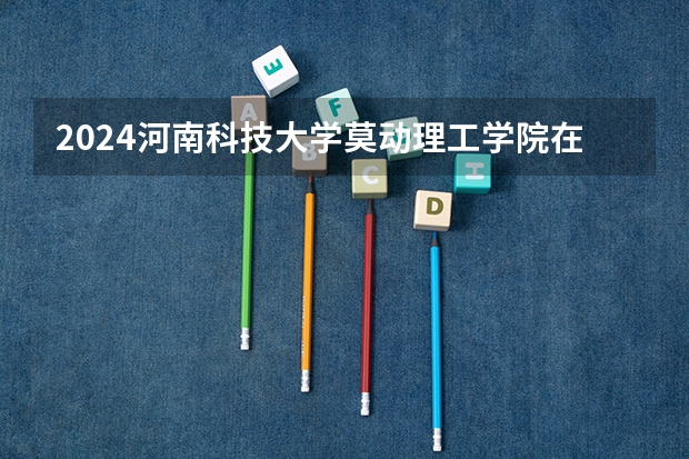 2024河南科技大学莫动理工学院在河南招生计划一览表