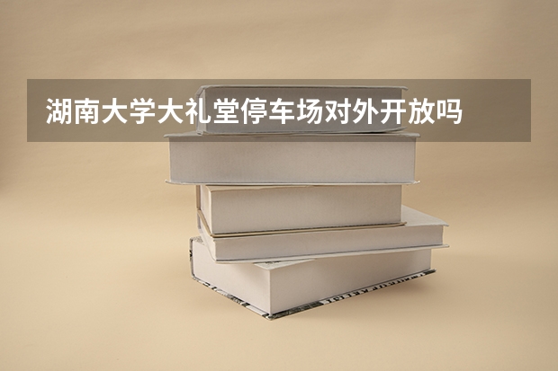 湖南大学大礼堂停车场对外开放吗