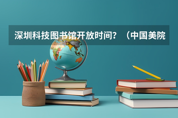 深圳科技图书馆开放时间？（中国美院附中概况（位置，招生等）