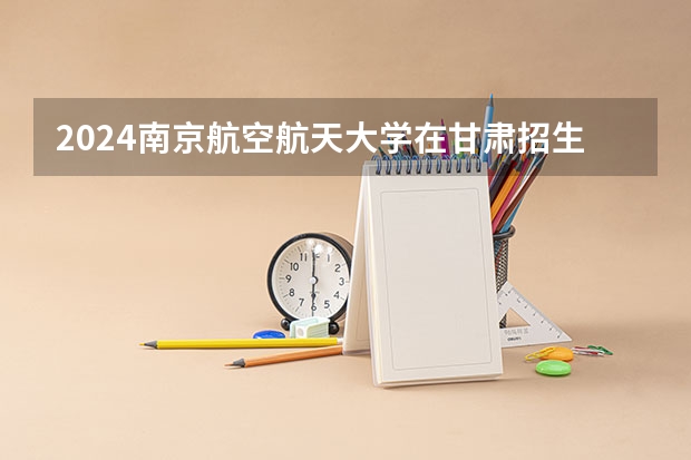 2024南京航空航天大学在甘肃招生计划一览表