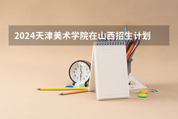 2024天津美术学院在山西招生计划一览表