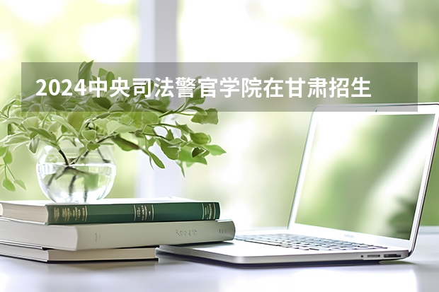 2024中央司法警官学院在甘肃招生计划一览表