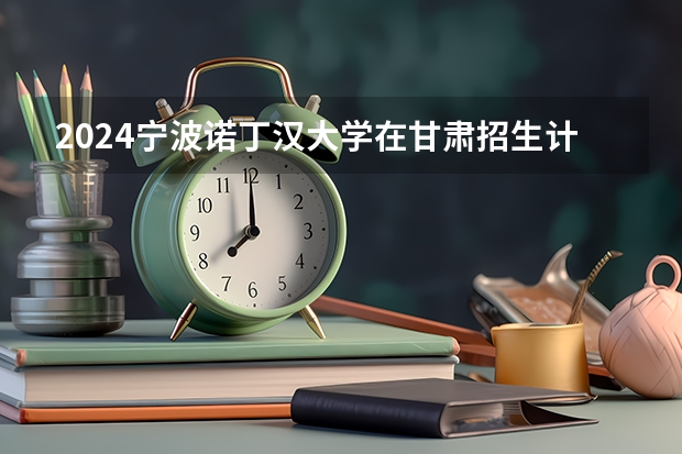 2024宁波诺丁汉大学在甘肃招生计划一览表