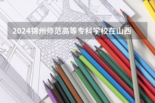 2024锦州师范高等专科学校在山西招生计划一览表