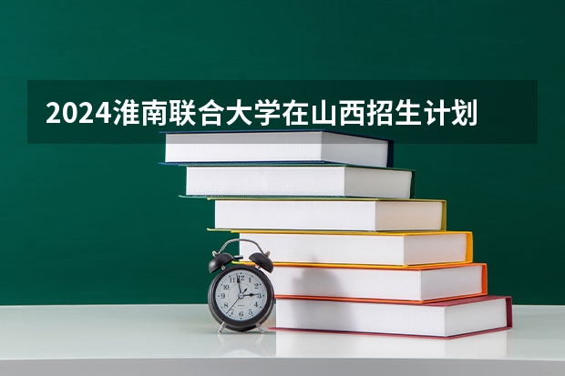 2024淮南联合大学在山西招生计划一览表
