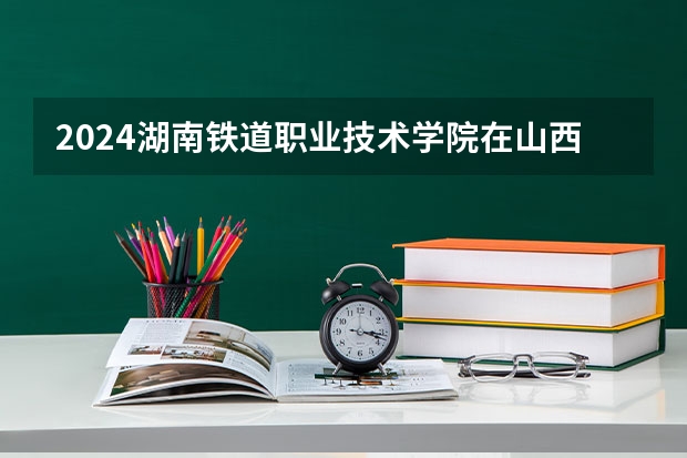 2024湖南铁道职业技术学院在山西招生计划一览表