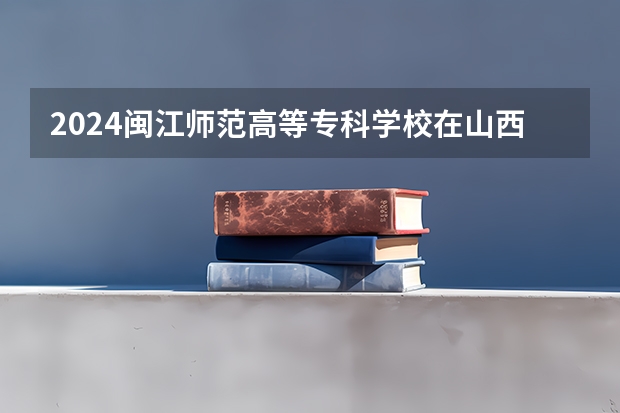 2024闽江师范高等专科学校在山西招生计划一览表