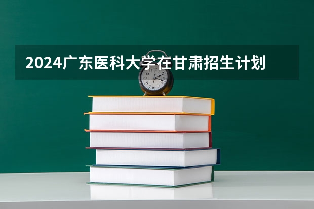 2024广东医科大学在甘肃招生计划一览表