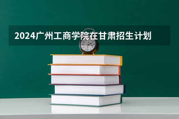 2024广州工商学院在甘肃招生计划一览表