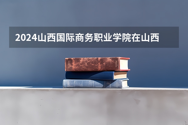 2024山西国际商务职业学院在山西招生计划一览表
