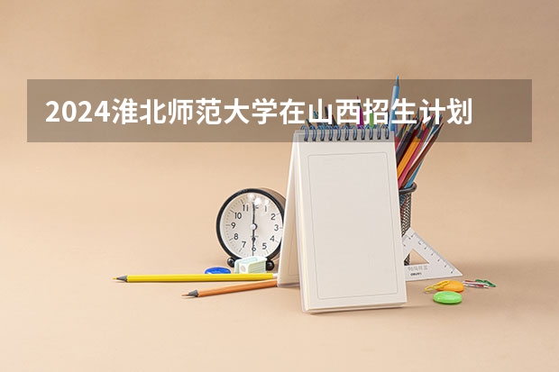 2024淮北师范大学在山西招生计划一览表