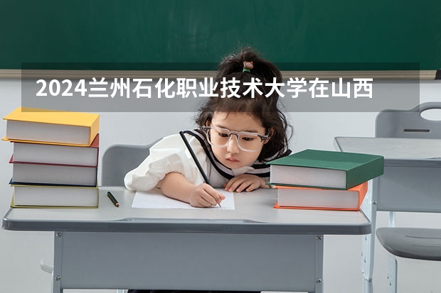 2024兰州石化职业技术大学在山西招生计划一览表