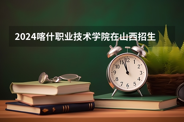 2024喀什职业技术学院在山西招生计划一览表
