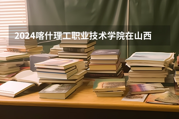 2024喀什理工职业技术学院在山西招生计划一览表