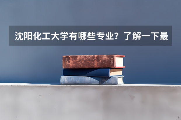 沈阳化工大学有哪些专业？了解一下最新的专业排名？