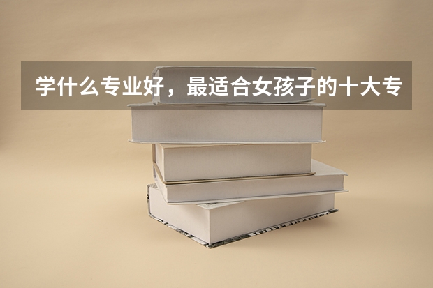 学什么专业好,最适合女孩子的十大专业