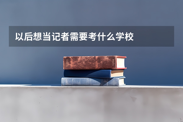 以后想当记者需要考什么学校