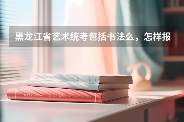黑龙江省艺术统考包括书法么,怎样报名,考试内容是什么,需要带什么证件,时间和地点是哪里。