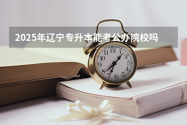 2025年辽宁专升本能考公办院校吗