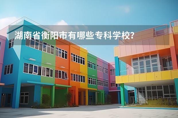 湖南省衡阳市有哪些专科学校?