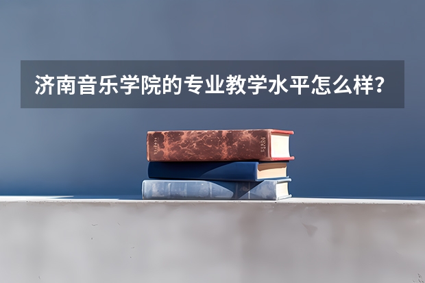 济南音乐学院的专业教学水平怎么样？