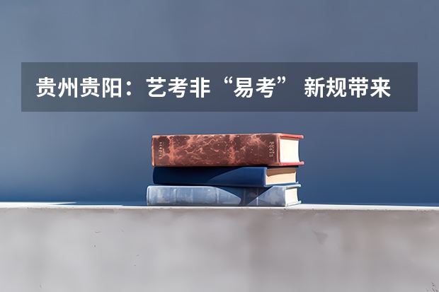 贵州贵阳：艺考非“易考” 新规带来哪些变化?