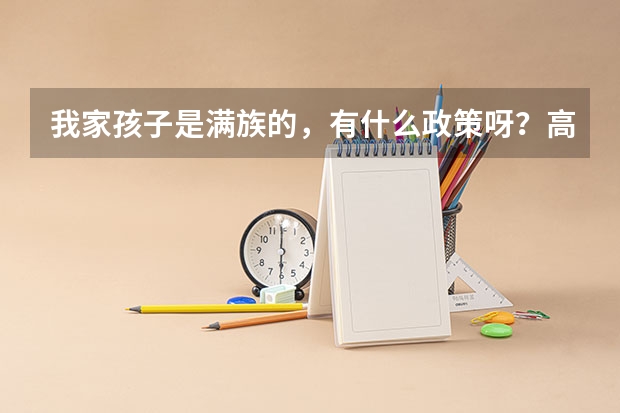 我家孩子是满族的，有什么政策呀？高考还给加分吗？(大家帮帮忙，我需要一些正规的答案!）