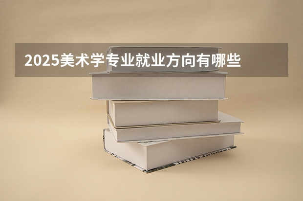 2025美术学专业就业方向有哪些 可以从事哪些工作