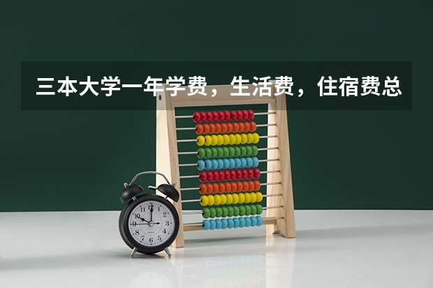 三本大学一年学费，生活费，住宿费总共大约多少钱