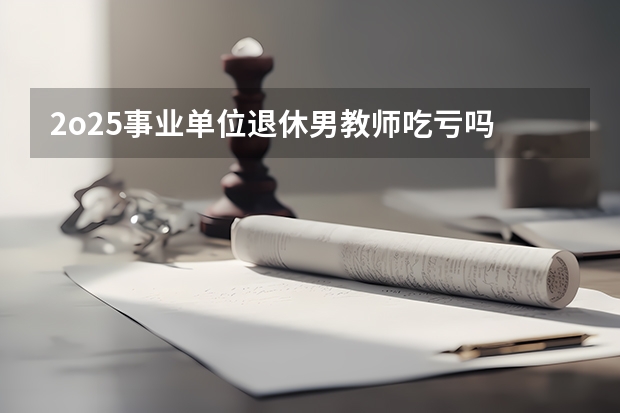 2o25事业单位退休男教师吃亏吗
