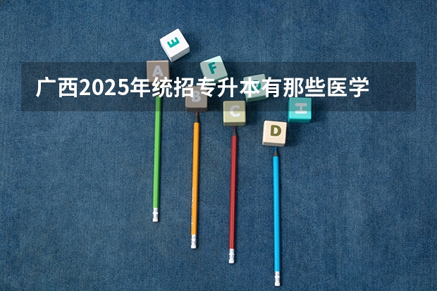 广西2025年统招专升本有那些医学院校（广西未来2025重点发展的城市）