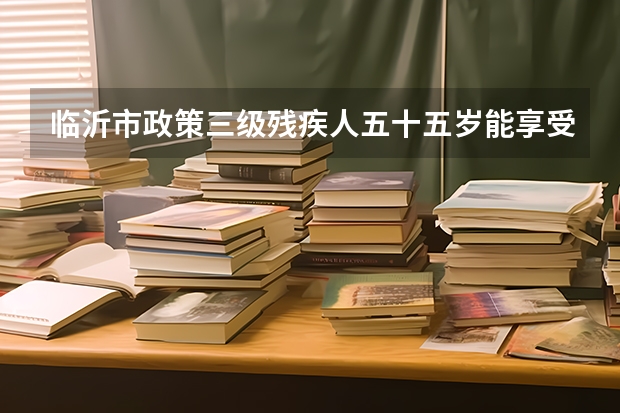 临沂市政策三级残疾人五十五岁能享受养老保险吗