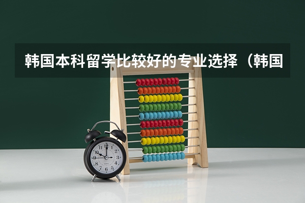 韩国本科留学比较好的专业选择（韩国专业对比国内专业）