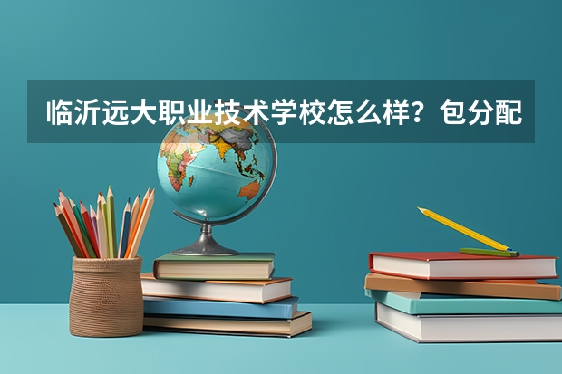 临沂远大职业技术学校怎么样？包分配吗？这个学校总体怎么样？