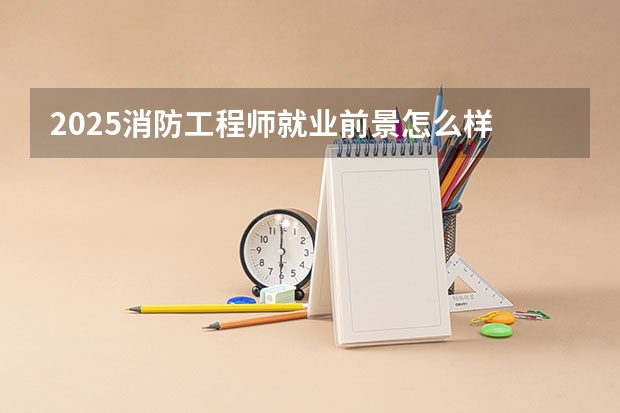 2025消防工程师就业前景怎么样 工资高吗
