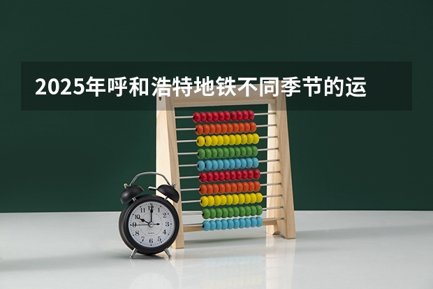 2025年呼和浩特地铁不同季节的运营时间表有变化吗