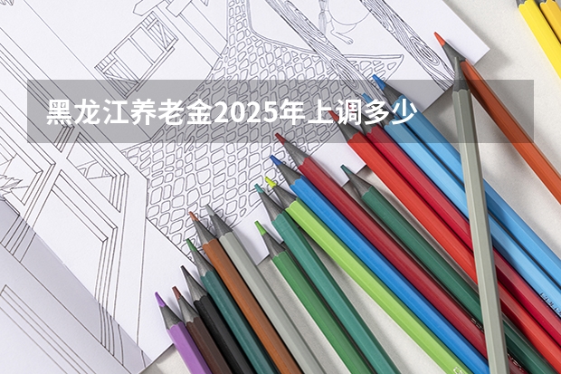 黑龙江养老金2025年上调多少