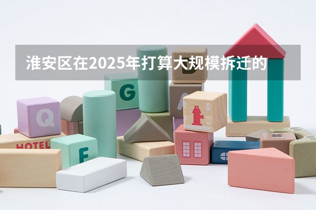 淮安区在2025年打算大规模拆迁的地段分布在哪里