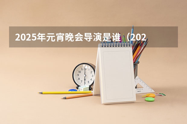 2025年元宵晚会导演是谁(2025年春节联欢晚会总导演是谁)